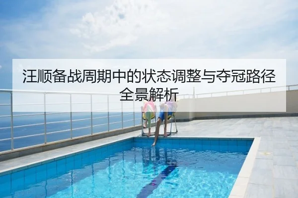 汪顺备战周期中的状态调整与夺冠路径全景解析