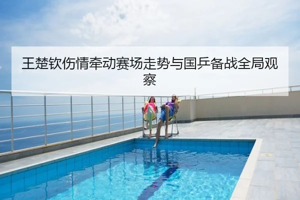 王楚钦伤情牵动赛场走势与国乒备战全局观察