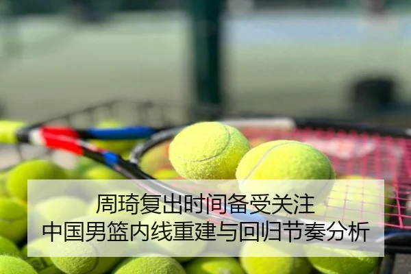周琦复出时间备受关注 中国男篮内线重建与回归节奏分析
