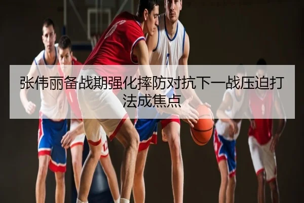 张伟丽备战期强化摔防对抗下一战压迫打法成焦点