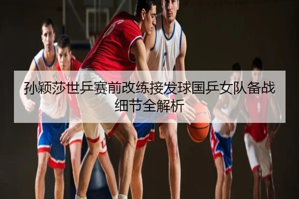 孙颖莎世乒赛前改练接发球国乒女队备战细节全解析